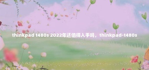 thinkpad t480s 2022年还值得入手吗，thinkpad-t480s