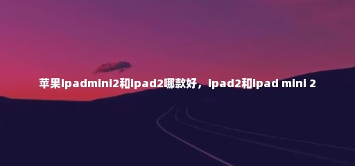 苹果ipadmini2和ipad2哪款好，ipad2和ipad mini 2